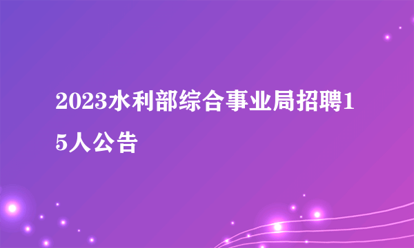 2023水利部综合事业局招聘15人公告
