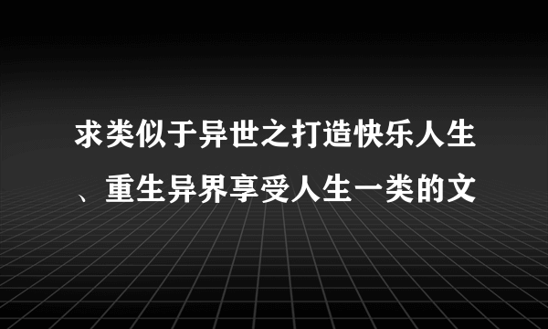 求类似于异世之打造快乐人生、重生异界享受人生一类的文