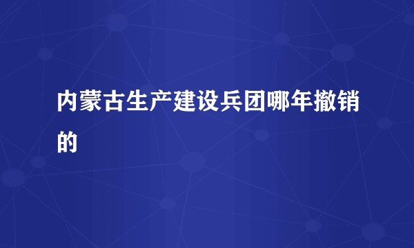 内蒙古生产建设兵团哪年撤销的