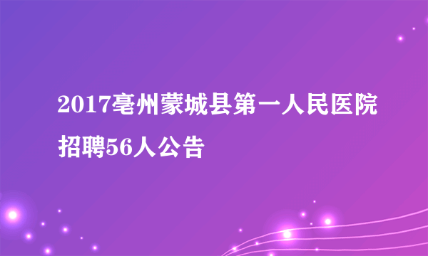 2017亳州蒙城县第一人民医院招聘56人公告
