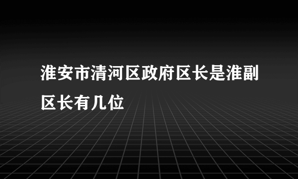 淮安市清河区政府区长是淮副区长有几位
