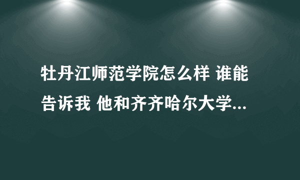 牡丹江师范学院怎么样 谁能告诉我 他和齐齐哈尔大学比怎么样？？ 急！！！！！！ 谢谢