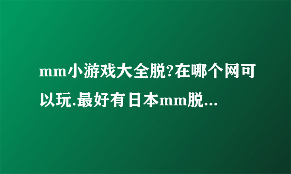 mm小游戏大全脱?在哪个网可以玩.最好有日本mm脱内衣的那种？谢谢了，呵呵