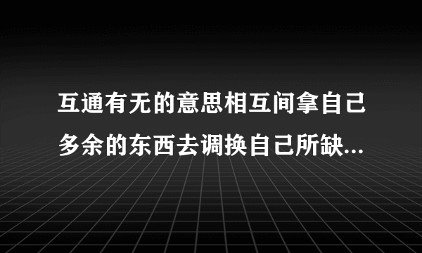 互通有无的意思相互间拿自己多余的东西去调换自己所缺少的东西.多多关照!