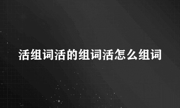 活组词活的组词活怎么组词