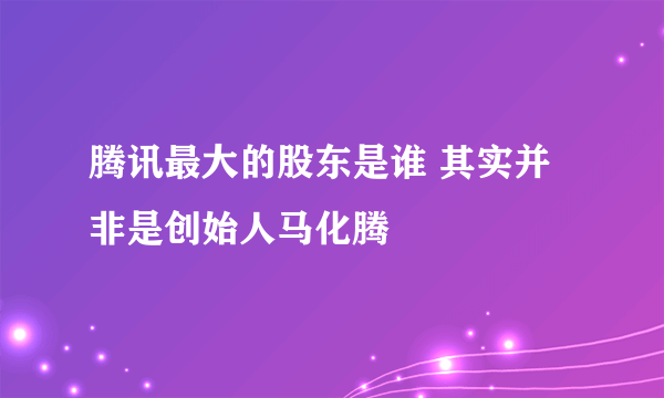 腾讯最大的股东是谁 其实并非是创始人马化腾