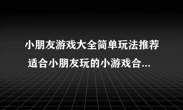 小朋友游戏大全简单玩法推荐 适合小朋友玩的小游戏合集2023