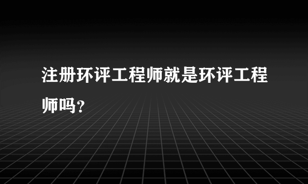注册环评工程师就是环评工程师吗？