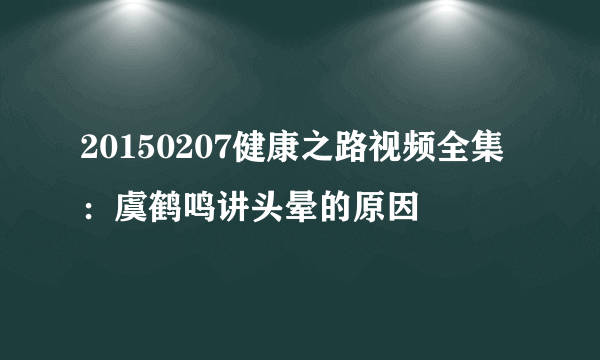 20150207健康之路视频全集：虞鹤鸣讲头晕的原因