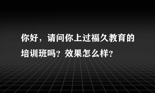 你好，请问你上过福久教育的培训班吗？效果怎么样？