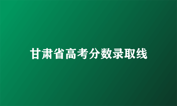 甘肃省高考分数录取线