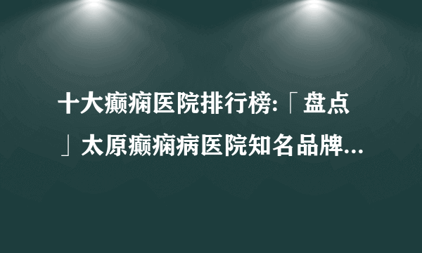 十大癫痫医院排行榜:「盘点」太原癫痫病医院知名品牌十大排名-癫痫发病原因？