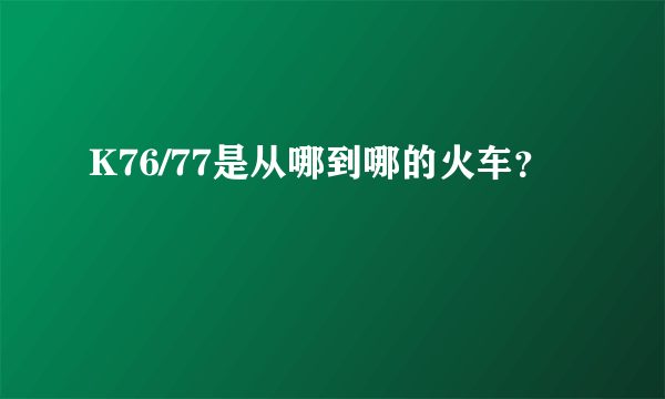K76/77是从哪到哪的火车？