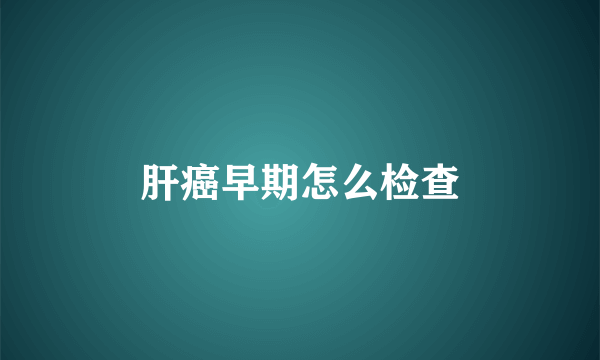 肝癌早期怎么检查