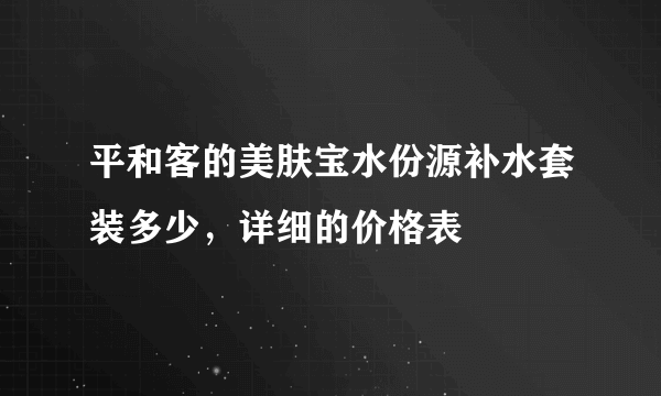 平和客的美肤宝水份源补水套装多少，详细的价格表
