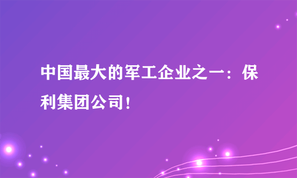 中国最大的军工企业之一：保利集团公司！