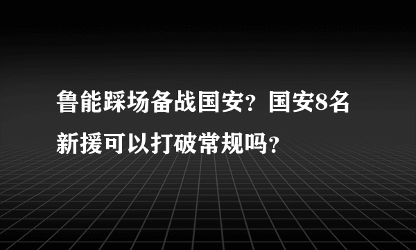 鲁能踩场备战国安？国安8名新援可以打破常规吗？