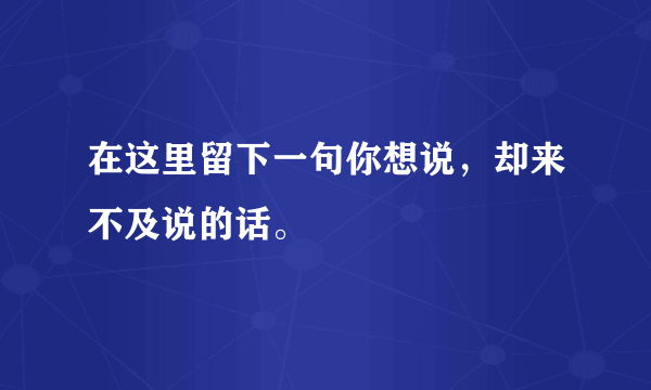 在这里留下一句你想说，却来不及说的话。
