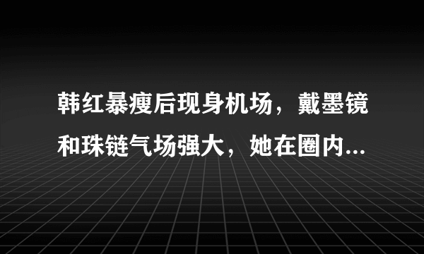 韩红暴瘦后现身机场，戴墨镜和珠链气场强大，她在圈内的影响力有多大？