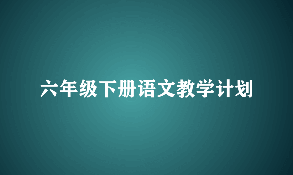 六年级下册语文教学计划