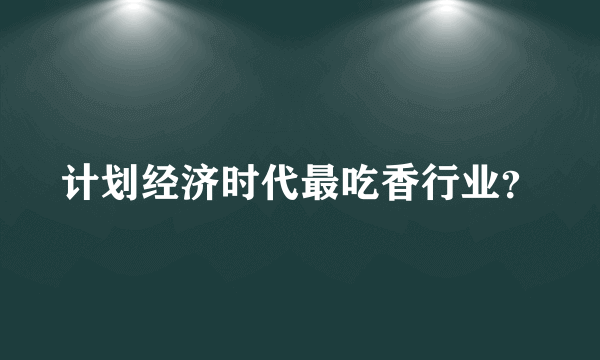 计划经济时代最吃香行业？