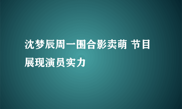 沈梦辰周一围合影卖萌 节目展现演员实力