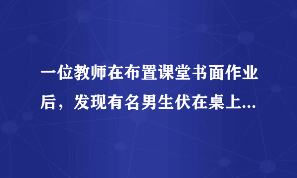 一位教师在布置课堂书面作业后，发现有名男生伏在桌上迟迟未动笔。坐在旁边的女生忍不住说：;老师，XXX趴在桌子上，他什么也没有做。;这时，老师委婉地说：;做作业以前是要进行认真思考的，可能他正在想问题哩!相信他考虑成熟以后是会提笔做作业的。;那位男生慢慢抬起头来，向老师报以感激的目光，拿起笔开始做作业。  问题：