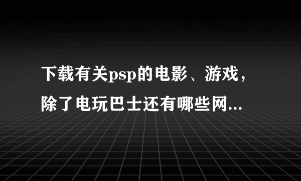 下载有关psp的电影、游戏，除了电玩巴士还有哪些网站比较好啊？？急需