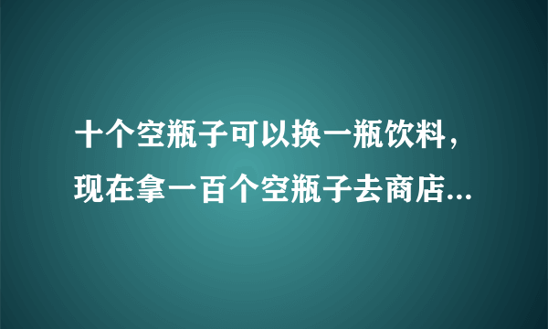 十个空瓶子可以换一瓶饮料，现在拿一百个空瓶子去商店换，你总共能换