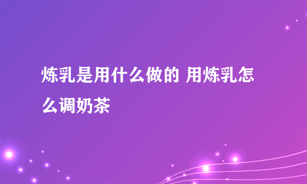 炼乳是用什么做的 用炼乳怎么调奶茶