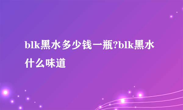 blk黑水多少钱一瓶?blk黑水什么味道