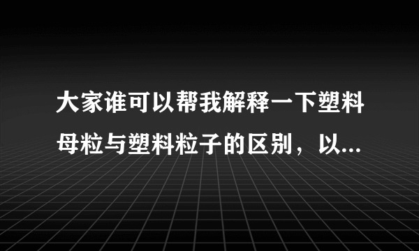 大家谁可以帮我解释一下塑料母粒与塑料粒子的区别，以及是什么东西啊？谢谢