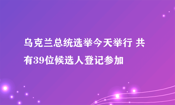 乌克兰总统选举今天举行 共有39位候选人登记参加