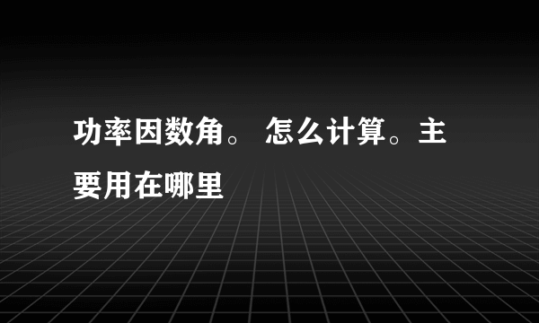 功率因数角。 怎么计算。主要用在哪里