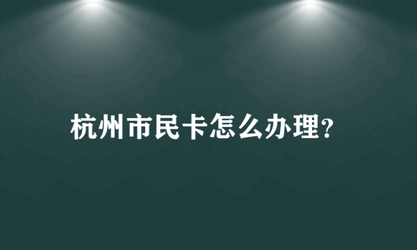 杭州市民卡怎么办理？
