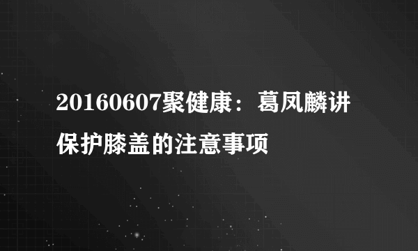 20160607聚健康：葛凤麟讲保护膝盖的注意事项