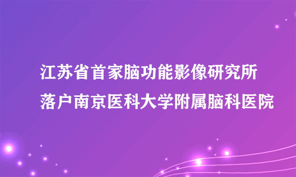 江苏省首家脑功能影像研究所落户南京医科大学附属脑科医院