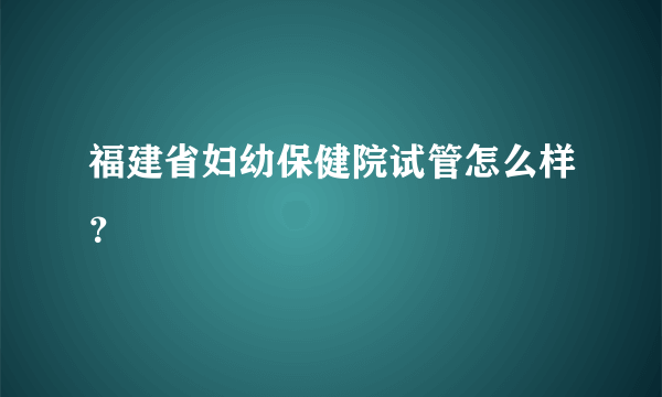 福建省妇幼保健院试管怎么样？