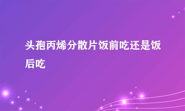 头孢丙烯分散片饭前吃还是饭后吃