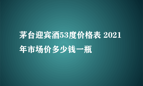 茅台迎宾酒53度价格表 2021年市场价多少钱一瓶