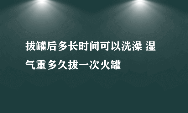 拔罐后多长时间可以洗澡 湿气重多久拔一次火罐