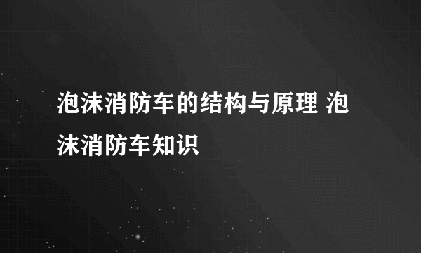 泡沫消防车的结构与原理 泡沫消防车知识