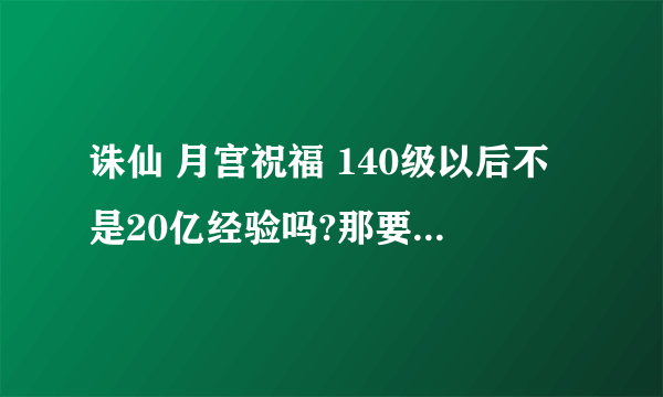 诛仙 月宫祝福 140级以后不是20亿经验吗?那要多少个月宫祝福可以刷1级 啊!