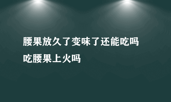 腰果放久了变味了还能吃吗 吃腰果上火吗