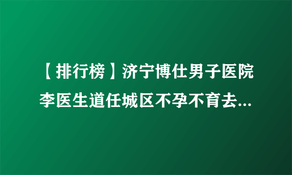 【排行榜】济宁博仕男子医院李医生道任城区不孕不育去医院看什么科