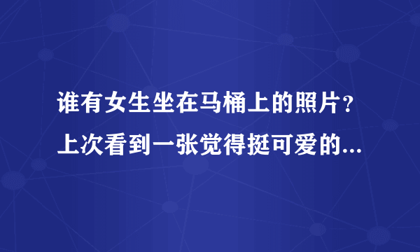 谁有女生坐在马桶上的照片？上次看到一张觉得挺可爱的(^_^)