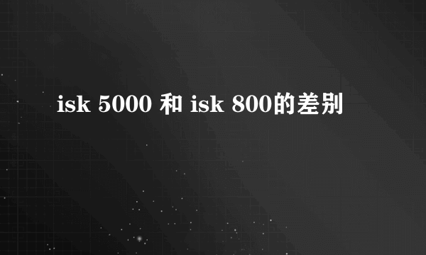 isk 5000 和 isk 800的差别