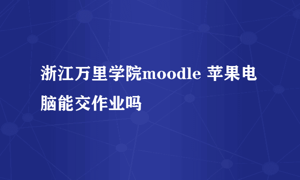浙江万里学院moodle 苹果电脑能交作业吗