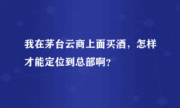 我在茅台云商上面买酒，怎样才能定位到总部啊？