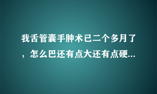 我舌管囊手肿术已二个多月了，怎么巴还有点大还有点硬，正常吗？谢谢